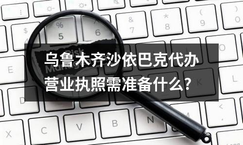 烏魯木齊沙依巴克代辦營業(yè)執(zhí)照需準備什么?